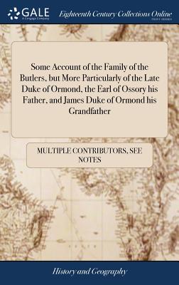 Some Account of the Family of the Butlers, but More Particularly of the Late Duke of Ormond, the Earl of Ossory his Father, and James Duke of Ormond h