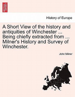A Short View of the History and Antiquities of Winchester ... Being Chiefly Extracted from ... Milner's History and Survey of Winchester.