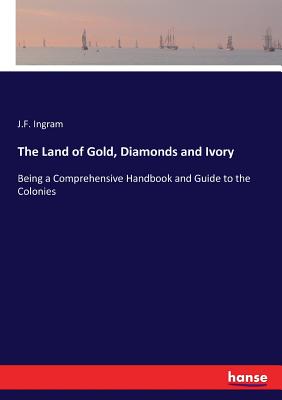 The Land of Gold, Diamonds and Ivory: Being a Comprehensive Handbook and Guide to the Colonies