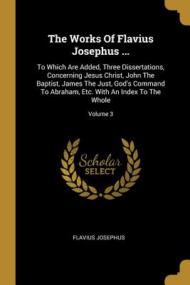 The Works Of Flavius Josephus ...: To Which Are Added, Three Dissertations, Concerning Jesus Christ, John The Baptist, James The Just, God's Command T