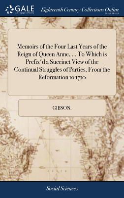 Memoirs of the Four Last Years of the Reign of Queen Anne, ... To Which is Prefix'd a Succinct View of the Continual Struggles of Parties, From the Re