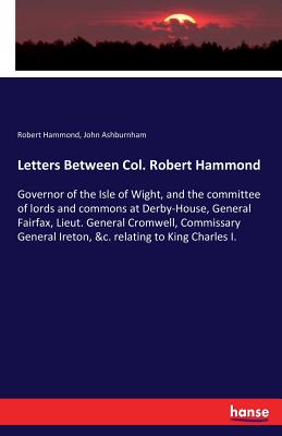 Letters Between Col. Robert Hammond: Governor of the Isle of Wight, and the committee of lords and commons at Derby-House, General Fairfax, Lieut. Gen