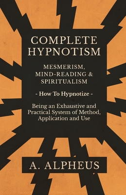 Complete Hypnotism - Mesmerism, Mind-Reading and Spiritualism - How To Hypnotize - Being an Exhaustive and Practical System of Method, Application and
