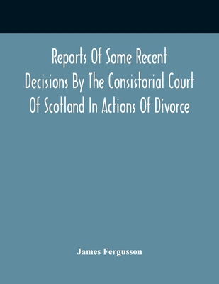 Reports Of Some Recent Decisions By The Consistorial Court Of Scotland In Actions Of Divorce, Concluding For Dissolution Of Marriages Celebrated Under