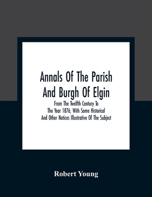 Annals Of The Parish And Burgh Of Elgin: From The Twelfth Century To The Year 1876, With Some Historical And Other Notices Illustrative Of The Subject