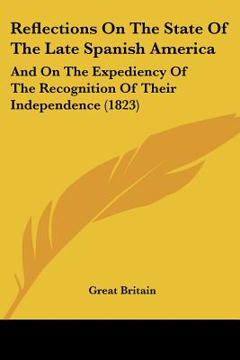 Reflections On The State Of The Late Spanish America: And On The Expediency Of The Recognition Of Their Independence (1823)