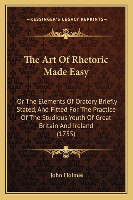 The Art Of Rhetoric Made Easy: Or The Elements Of Oratory Briefly Stated, And Fitted For The Practice Of The Studious Youth Of Great Britain And Irel