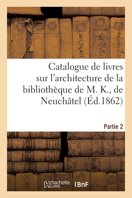 Catalogue de livres rares et curieux sur l'architecture de la bibliothèque de M. K., de Neuchâtel: Partie 2