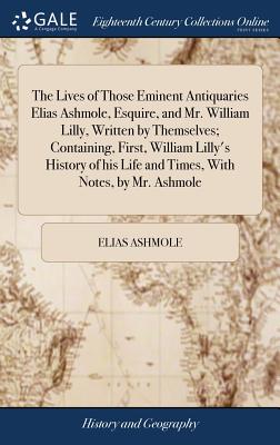 The Lives of Those Eminent Antiquaries Elias Ashmole, Esquire, and Mr. William Lilly, Written by Themselves; Containing, First, William Lilly's Histor
