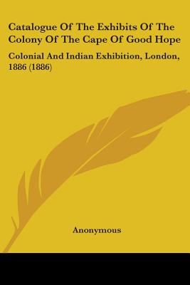 Catalogue Of The Exhibits Of The Colony Of The Cape Of Good Hope: Colonial And Indian Exhibition, London, 1886 (1886)