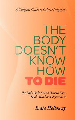 The Body Doesn't Know How to Die: The Body Only Knows How to Live, Heal, Mend and Rejuvenate