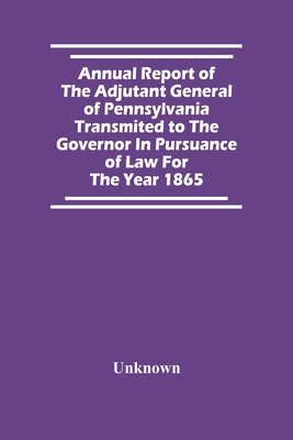 Annual Report Of The Adjutant General Of Pennsylvania Transmited To The Governor In Pursuance Of Law For The Year 1865