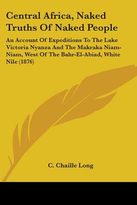 Central Africa, Naked Truths Of Naked People: An Account Of Expeditions To The Lake Victoria Nyanza And The Makraka Niam-Niam, West Of The Bahr-El-Abi