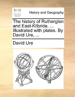 The History of Rutherglen and East-Kilbride. ... Illustrated with Plates. by David Ure, ...