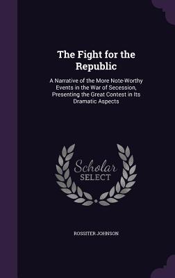 The Fight for the Republic: A Narrative of the More Note-Worthy Events in the War of Secession, Presenting the Great Contest in Its Dramatic Aspec
