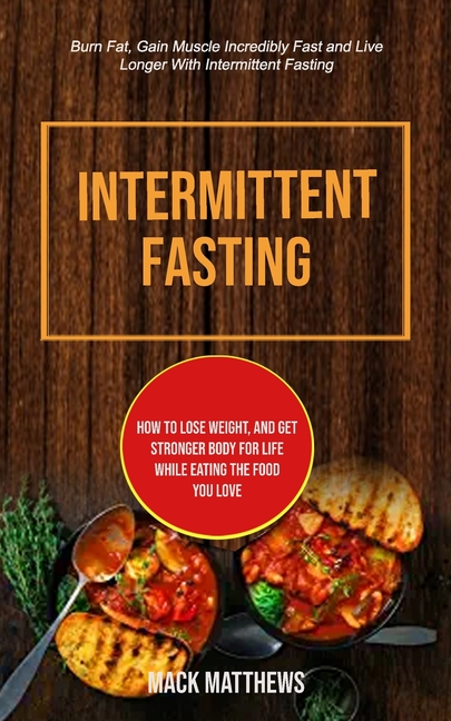 Intermittent Fasting: How To Lose Weight, And Get Stronger Body For Life While Eating The Food You Love (Burn Fat, Gain Muscle Incredibly Fast And Liv