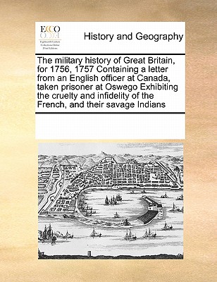 The military history of Great Britain, for 1756, 1757 Containing a letter from an English officer at Canada, taken prisoner at Oswego Exhibiting the c