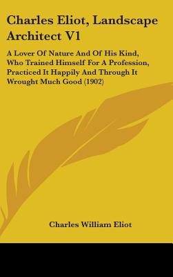 Charles Eliot, Landscape Architect V1: A Lover Of Nature And Of His Kind, Who Trained Himself For A Profession, Practiced It Happily And Through It Wr