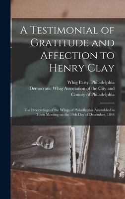 A Testimonial of Gratitude and Affection to Henry Clay: the Proceedings of the Whigs of Philadlephia Assembled in Town Meeting on the 19th Day of Dece