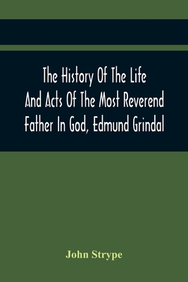 The History Of The Life And Acts Of The Most Reverend Father In God, Edmund Grindal, The First Bishop Of London, And The Second Archbishop Of York And