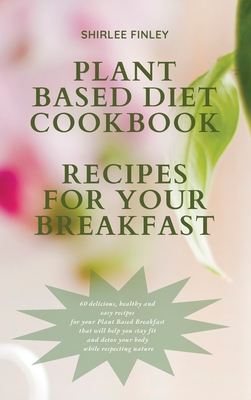 Plant Based Diet Cookbook - Recipes for Your Breakfast: 60 delicious, healthy and easy recipes for your Plant Based Breakfast that will help you stay