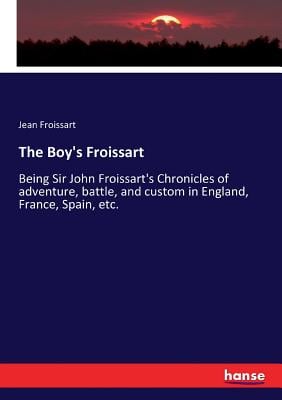 The Boy's Froissart: Being Sir John Froissart's Chronicles of adventure, battle, and custom in England, France, Spain, etc.