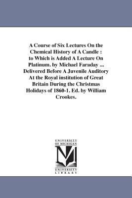 A Course of Six Lectures On the Chemical History of A Candle: to Which is Added A Lecture On Platinum. by Michael Faraday ... Delivered Before A Juven