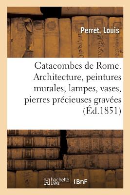 Catacombes de Rome. Architecture, peintures murales, lampes, vases, pierres précieuses gravées: instruments, objets divers. Description des planches d