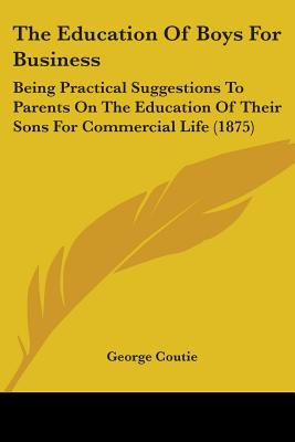 The Education Of Boys For Business: Being Practical Suggestions To Parents On The Education Of Their Sons For Commercial Life (1875)