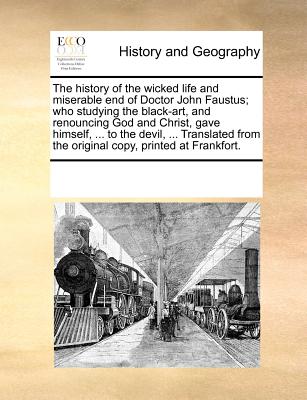 The History of the Wicked Life and Miserable End of Doctor John Faustus; Who Studying the Black-Art, and Renouncing God and Christ, Gave Himself, ...