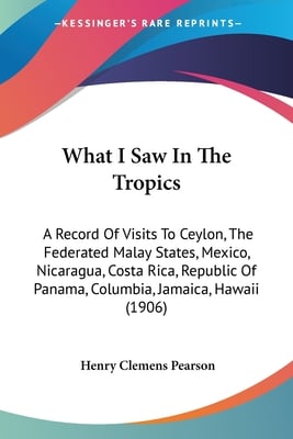 What I Saw In The Tropics: A Record Of Visits To Ceylon, The Federated Malay States, Mexico, Nicaragua, Costa Rica, Republic Of Panama, Columbia,