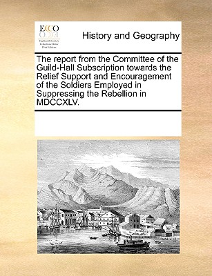 The Report from the Committee of the Guild-Hall Subscription Towards the Relief Support and Encouragement of the Soldiers Employed in Suppressing the
