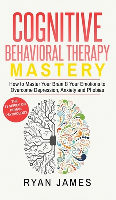 Cognitive Behavioral Therapy: Mastery- How to Master Your Brain & Your Emotions to Overcome Depression, Anxiety and Phobias (Cognitive Behavioral Ther