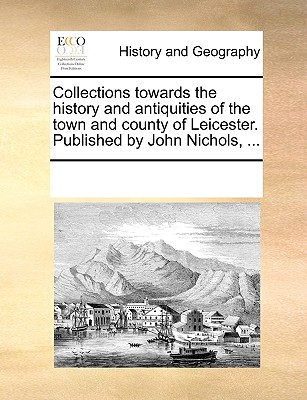 Collections Towards the History and Antiquities of the Town and County of Leicester. Published by John Nichols, ...