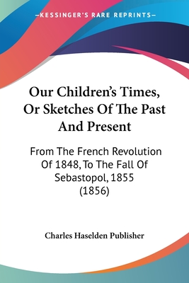 Our Children's Times, Or Sketches Of The Past And Present: From The French Revolution Of 1848, To The Fall Of Sebastopol, 1855 (1856)