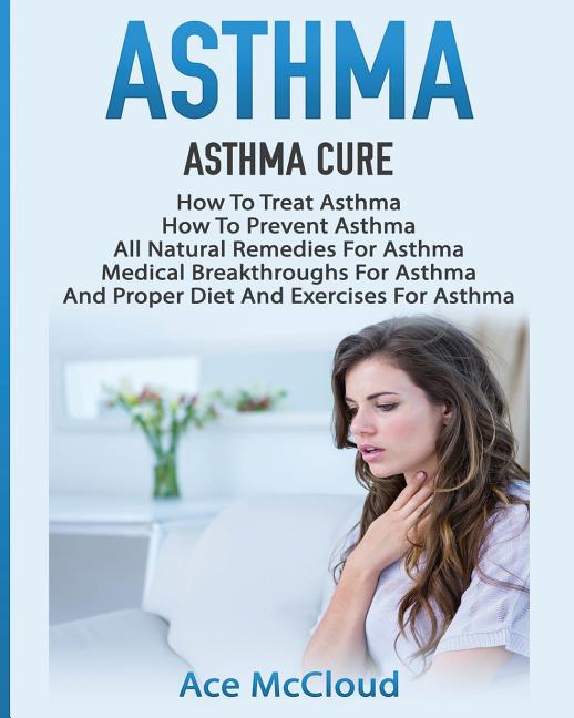 Asthma: Asthma Cure: How To Treat Asthma: How To Prevent Asthma, All Natural Remedies For Asthma, Medical Breakthroughs For Asthma, And Proper Diet An
