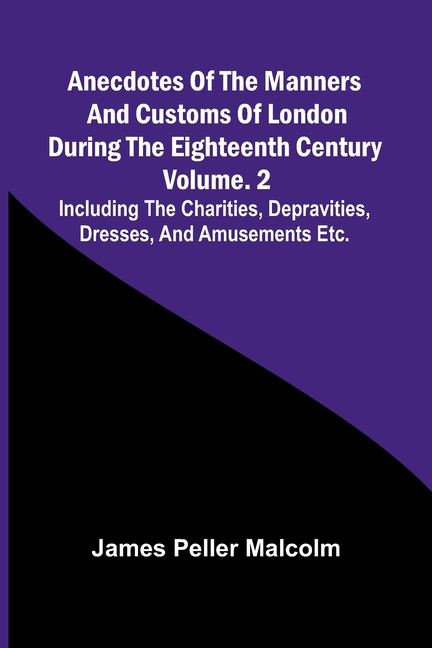 Anecdotes of the Manners and Customs of London during the Eighteenth Century; Vol. 2 Including the Charities, Depravities, Dresses, and Amusements etc