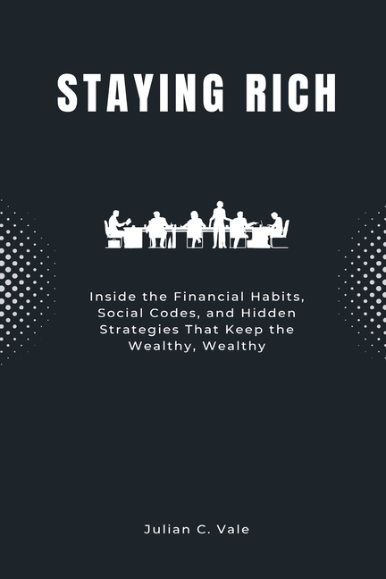 Staying Rich: Inside the Financial Habits, Social Codes, and Hidden Strategies That Keep the Wealthy, Wealthy
