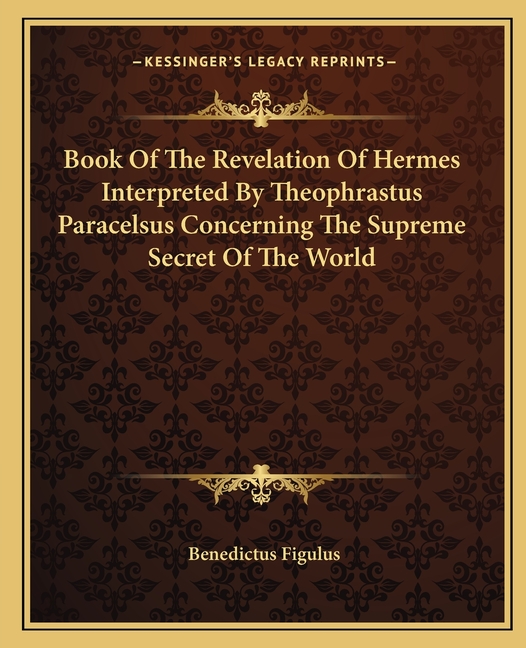 Book Of The Revelation Of Hermes Interpreted By Theophrastus Paracelsus Concerning The Supreme Secret Of The World