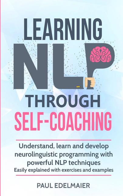 Learning NLP Through Self-Coaching: Understand, learn and develop neurolinguistic programming with powerful NLP techniques - easily explained with exe