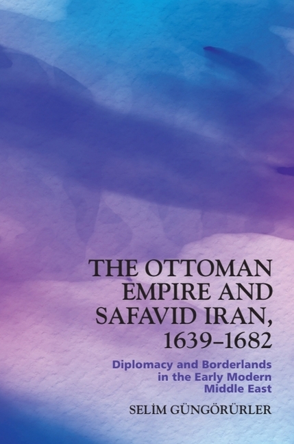 The Ottoman Empire and Safavid Iran, 1639-1682: Diplomacy and Borderlands in the Early Modern Middle East