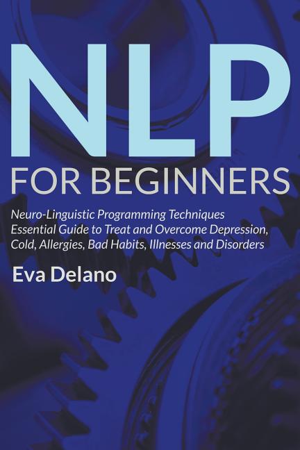 NLP For Beginners: Neuro-Linguistic Programming Techniques Essential Guide to Treat and Overcome Depression, Cold, Allergies, Bad Habits, Illnesses an