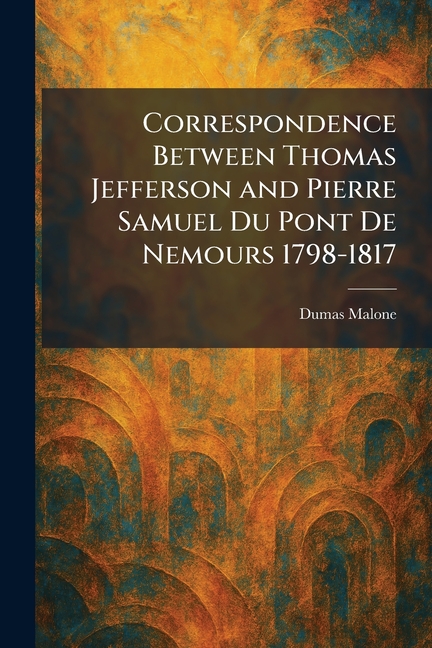 Correspondence Between Thomas Jefferson and Pierre Samuel Du Pont De Nemours 1798-1817