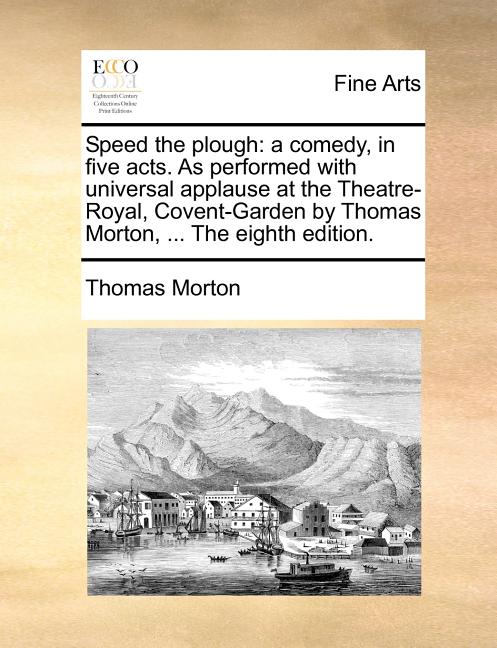 Speed the Plough: A Comedy, in Five Acts. as Performed with Universal Applause at the Theatre-Royal, Covent-Garden by Thomas Morton, ...