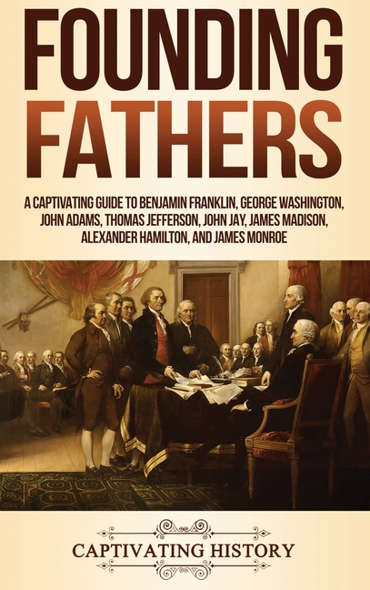 Founding Fathers: A Captivating Guide to Benjamin Franklin, George Washington, John Adams, Thomas Jefferson, John Jay, James Madison, Alexander Hamilt