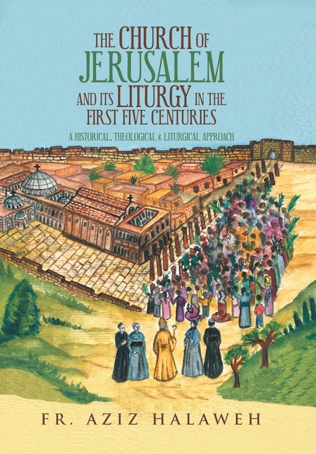 The Church of Jerusalem and Its Liturgy in the First Five Centuries: A Historical, Theological & Liturgical Approach