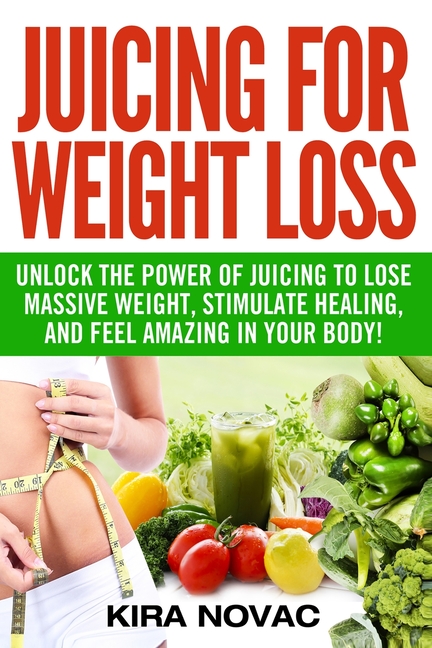 Juicing for Weight Loss: Unlock the Power of Juicing to Lose Massive Weight, Stimulate Healing, and Feel Amazing in Your Body
