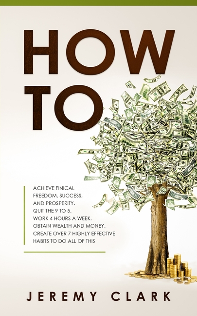 How To: Achieve Finical Freedom, Success, and Prosperity. Quit the 9 to 5. Work 4 Hours a Week. Obtain Wealth and Money. Create over 7 Highly Effectiv
