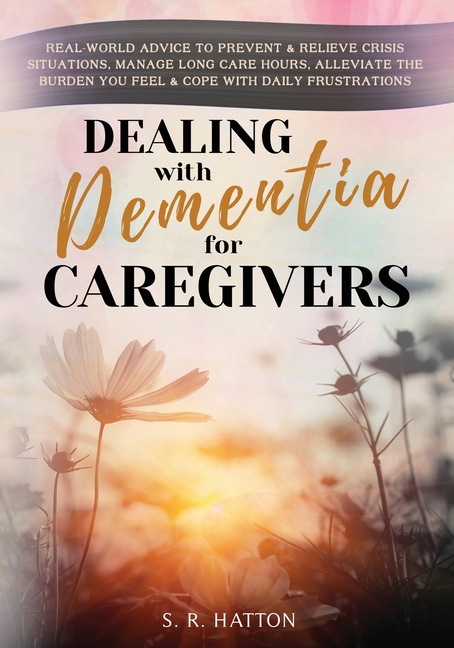 Dealing with Dementia for Caregivers: Real-World Advice to Prevent & Relieve Crisis Situations, Manage Long Care Hours, Alleviate the Burden You Feel