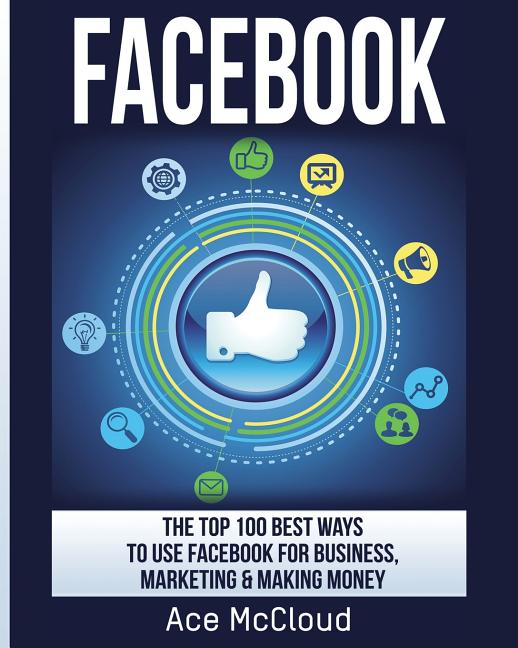 Facebook: The Top 100 Best Ways To Use Facebook For Business, Marketing, & Making Money